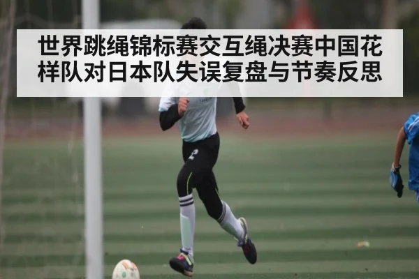世界跳绳锦标赛交互绳决赛中国花样队对日本队失误复盘与节奏反思 | kaiyun